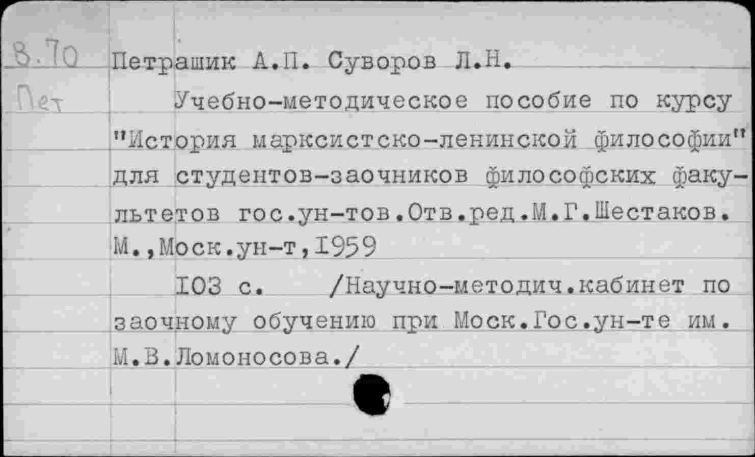 ﻿Петрашик А.П. Суворов Л.Н.
Учебно-методическое пособие по курсу ’’История марксистско-ленинской философии” для студентов-заочников философских факультетов гос.ун-тов.Отв.ред.М.Г.Шестаков. М.,Моск.ун-т,1959
103 с.	/Научно-методич.кабинет по
заочному обучению при Моск.Гос.ун-те им. М.В.Ломонр со в а./